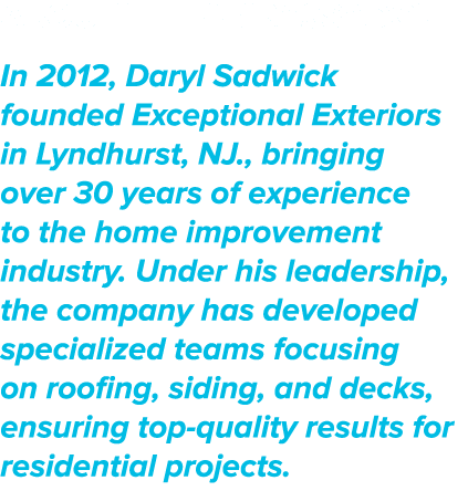 About the AMBASSADOR In 2012, Daryl Sadwick founded Exceptional Exteriors in Lyndhurst, NJ., bringing over 30 years o...